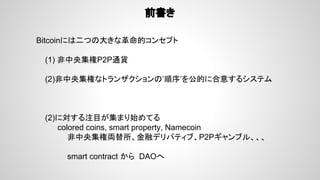 前書き
Bitcoinには二つの大きな革命的コンセプト
(1) 非中央集権P2P通貨
(2)非中央集権なトランザクションの’順序’を公的に合意するシステム
(2)に対する注目が集まり始めてる
　　　　colored coins, smart property, Namecoin
非中央集権両替所、金融デリバティブ、P2Pギャンブル、、、
smart contract から DAOへ
 