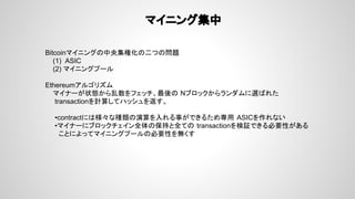 マイニング集中
Bitcoinマイニングの中央集権化の二つの問題
(1) ASIC
(2) マイニングプール
Ethereumアルゴリズム
マイナーが状態から乱数をフェッチ、最後の Nブロックからランダムに選ばれた
transactionを計算してハッシュを返す。
•contractには様々な種類の演算を入れる事ができるため専用 ASICを作れない
•マイナーにブロックチェイン全体の保持と全ての transactionを検証できる必要性がある
ことによってマイニングプールの必要性を無くす
 