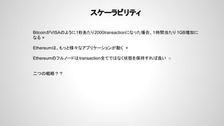 スケーラビリティ
BitcoinがVISAのように1秒あたり2000transactionになった場合、１時間当たり 1GB増加に
なる ×
Ethereumは、もっと様々なアプリケーションが動く ×
Ethereumのフルノードはtransaction全てではなく状態を保持すれば良い ○
二つの戦略？？
 