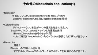その他のblockchain application(1)
•Namecoin
名前のレジスタ。blockchainのfirst-to-fileにぴったり
Bitcoinのblockchainとは別の独自blockchainを管理
•Colored coins 　
デジタルトークン。単位が一つの通貨と考えれば良い。
　　　 BitcoinのUTXOにcolorをアサインした通貨を発行
Bitcoinのblockchainをそのまま利用?
colorの確定にblockchainのバックトラックが必要なためSPVが使えない
•Metacoins
用途？
　　　　 Bitcoin上のプロトコルを利用
すでにある、Bitcoinのネットワークやマイニングを利用するので低コスト
 