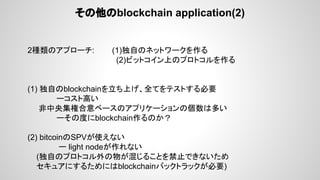 その他のblockchain application(2)
2種類のアプローチ: (1)独自のネットワークを作る
(2)ビットコイン上のプロトコルを作る
(1) 独自のblockchainを立ち上げ、全てをテストする必要　
ーコスト高い
非中央集権合意ベースのアプリケーションの個数は多い
ーその度にblockchain作るのか？
(2) bitcoinのSPVが使えない
ー light nodeが作れない
(独自のプロトコル外の物が混じることを禁止できないため
セキュアにするためにはblockchainバックトラックが必要)
 