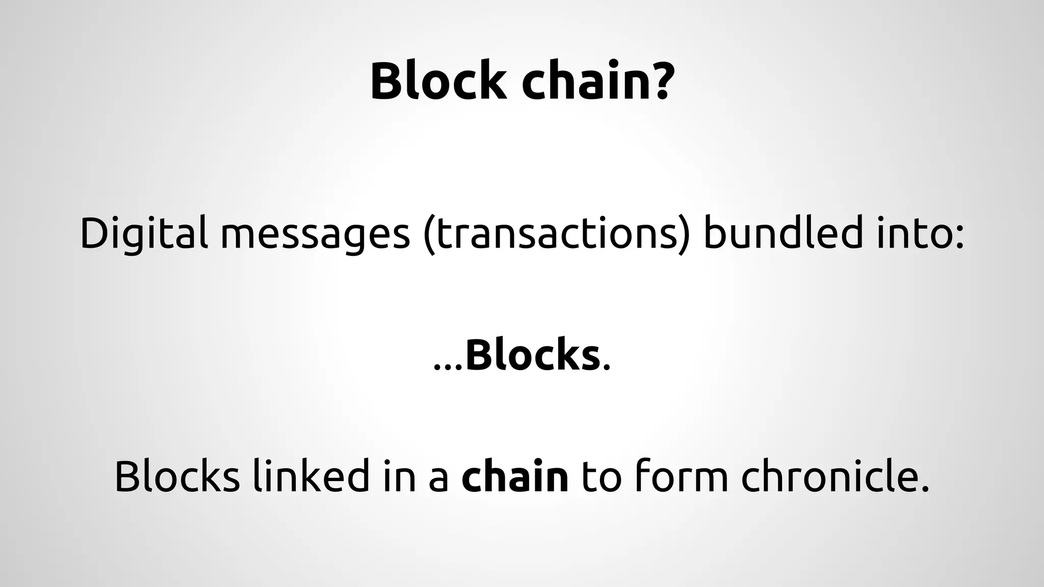 Block chain? 
Digital messages (transactions) bundled into: 
...Blocks. 
Blocks linked in a chain to form chronicle. 
 