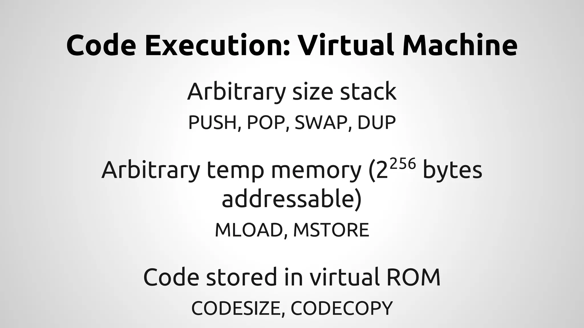 Code Execution: Virtual Machine 
Arbitrary size stack 
PUSH, POP, SWAP, DUP 
Arbitrary temp memory (2256 bytes 
addressable) 
MLOAD, MSTORE 
Code stored in virtual ROM 
CODESIZE, CODECOPY 
 