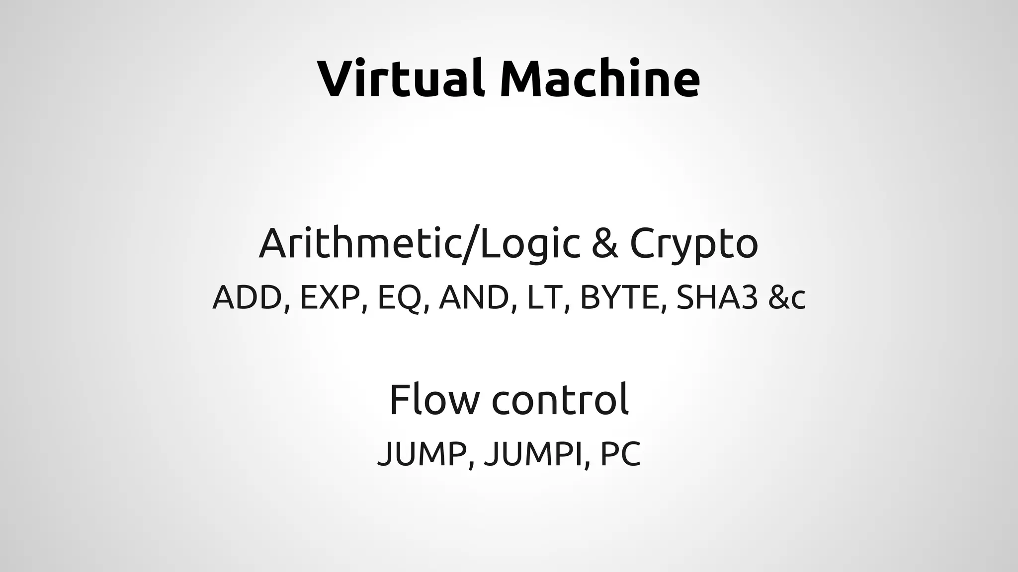 Virtual Machine 
Arithmetic/Logic & Crypto 
ADD, EXP, EQ, AND, LT, BYTE, SHA3 &c 
Flow control 
JUMP, JUMPI, PC 
 