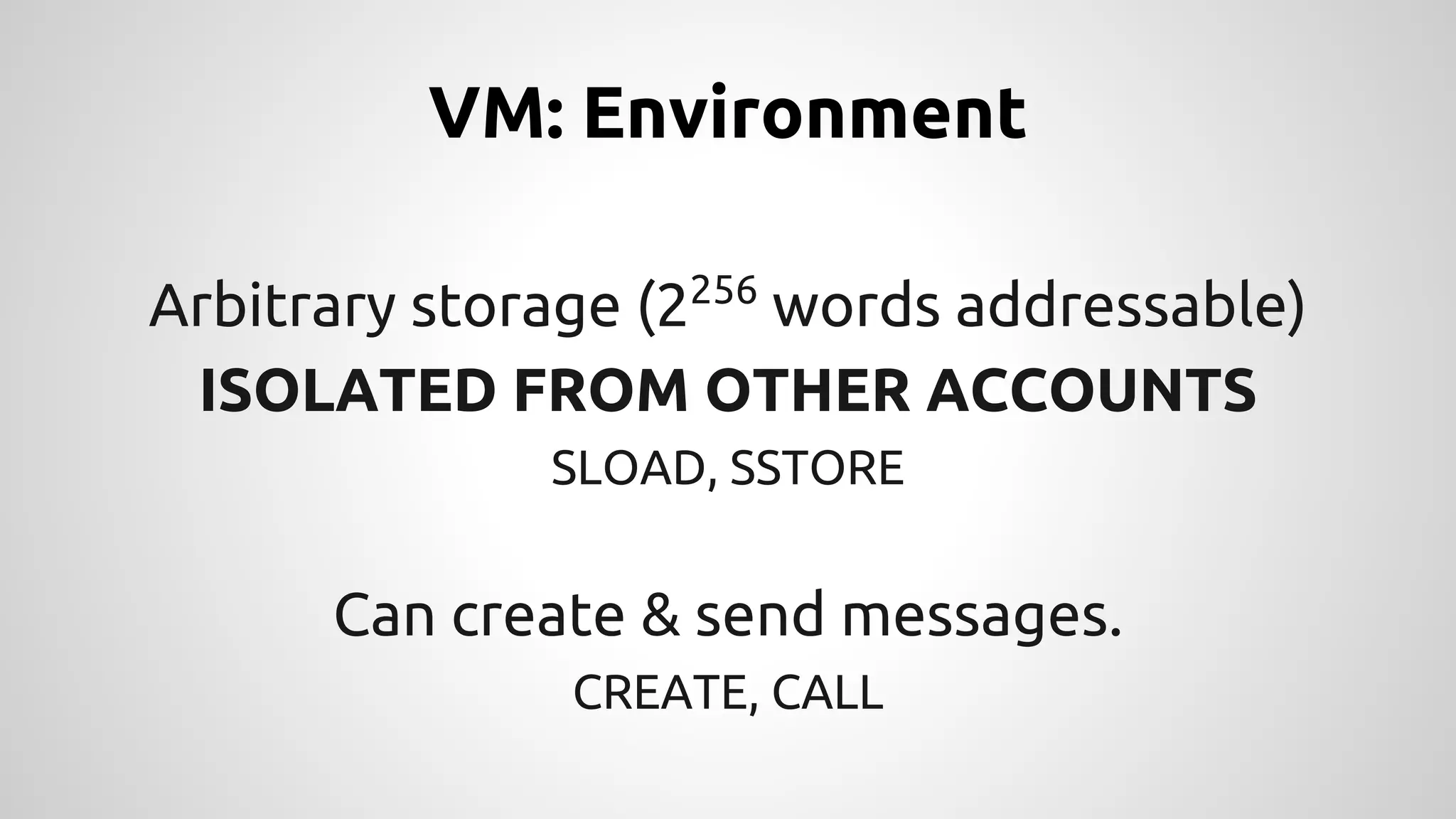 VM: Environment 
Arbitrary storage (2256 words addressable) 
ISOLATED FROM OTHER ACCOUNTS 
SLOAD, SSTORE 
Can create & send messages. 
CREATE, CALL 
 