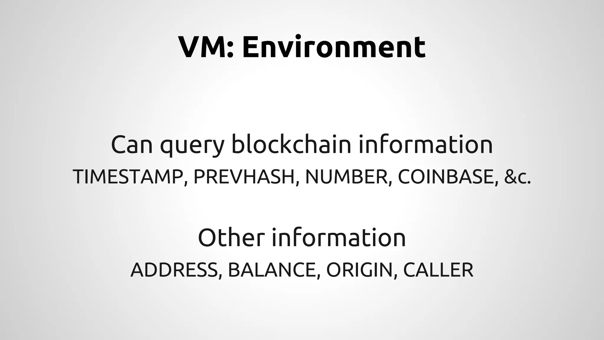 VM: Environment 
Can query blockchain information 
TIMESTAMP, PREVHASH, NUMBER, COINBASE, &c. 
Other information 
ADDRESS, BALANCE, ORIGIN, CALLER 
 