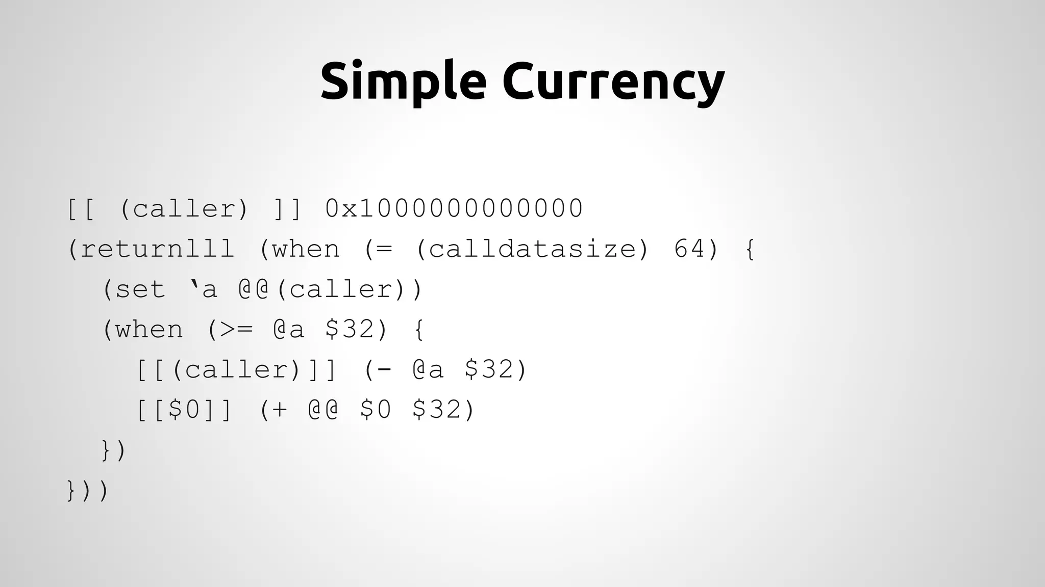 Simple Currency 
[[ (caller) ]] 0x1000000000000 
(returnlll (when (= (calldatasize) 64) { 
(set ‘a @@(caller)) 
(when (>= @a $32) { 
[[(caller)]] (- @a $32) 
[[$0]] (+ @@ $0 $32) 
}) 
})) 
 