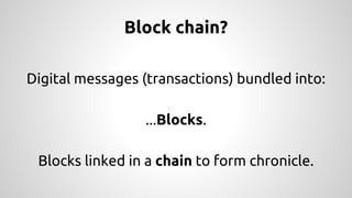 Block chain? 
Digital messages (transactions) bundled into: 
...Blocks. 
Blocks linked in a chain to form chronicle. 
 