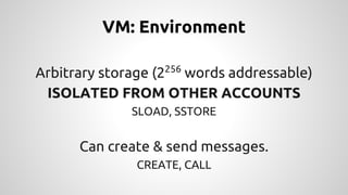 VM: Environment 
Arbitrary storage (2256 words addressable) 
ISOLATED FROM OTHER ACCOUNTS 
SLOAD, SSTORE 
Can create & send messages. 
CREATE, CALL 
 