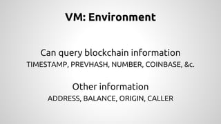 VM: Environment 
Can query blockchain information 
TIMESTAMP, PREVHASH, NUMBER, COINBASE, &c. 
Other information 
ADDRESS, BALANCE, ORIGIN, CALLER 
 