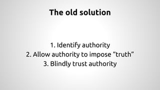 The old solution 
1. Identify authority 
2. Allow authority to impose “truth” 
3. Blindly trust authority 
 