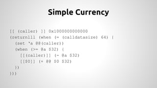 Simple Currency 
[[ (caller) ]] 0x1000000000000 
(returnlll (when (= (calldatasize) 64) { 
(set ‘a @@(caller)) 
(when (>= @a $32) { 
[[(caller)]] (- @a $32) 
[[$0]] (+ @@ $0 $32) 
}) 
})) 
 