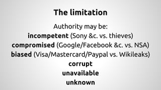 The limitation 
Authority may be: 
incompetent (Sony &c. vs. thieves) 
compromised (Google/Facebook &c. vs. NSA) 
biased (Visa/Mastercard/Paypal vs. Wikileaks) 
corrupt 
unavailable 
unknown 
 
