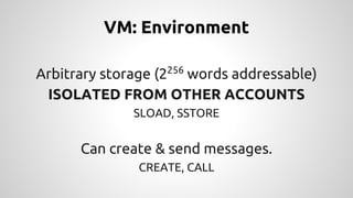 VM: Environment 
Arbitrary storage (2256 words addressable) 
ISOLATED FROM OTHER ACCOUNTS 
SLOAD, SSTORE 
Can create & sen...