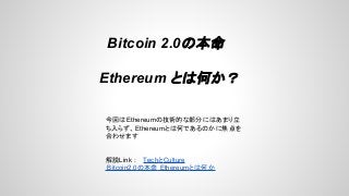 Bitcoin 2.0の本命
Ethereum とは何か？
今回はEthereumの技術的な部分にはあまり立
ち入らず、Ethereumとは何であるのかに焦点を
合わせます
解説Link : TechとCulture
Bitcoin2.0の本命 Ethereumとは何か
 