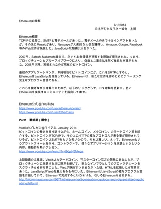 Ethereumの理解 
7/1//2014 
日本デジタルマネー協会　本間 
 
Ethereum概要 
TCP/IPの延長に、SMTPと電子メールがあった。電子メールのみで十分インパクトあった
が、その先にMosaicがあり、Netscapeが大衆的な人気を獲得し、Amazon, Google, Facebook
等のWeb世界が発展した。JavaScriptの貢献は大きかった。 
 
2008年、Satoshi Nakamoto論文で、ネット上を価値が移転する理論が提示された。つまり、
ブロックチェーンとプルーフオブワークにより、偽造と二重支払を防ぐ仕組みが提示され
た。2009年以降、実装されたのが現在のビットコイン。 
 
最初のアプリケーションが、単純明快なビットコインだが、これをSMTPとすると、
EthereumはJavaScriptを目指している。Ethereumは、新たな世界を作るためのチューリング
完全なプログラム言語である。 
 
これらを朧げながら理解出来たのが、以下のリンクからで、日々理解を更新中。更に
Ethereumを実現するコミュニティを指向してます。 
 
 
Ethereum公式 @ YouTube 
https://www.youtube.com/user/ethereumproject 
https://www.youtube.com/user/EtherCasts 
 
Part1　黎明期（概念） 
 
Vitalikのプレゼン＠マイアミ, January, 2014 
ビットコインの歴史を振り返りながら、ネームコイン、メタコイン、カラードコイン等を紹
介する。ビットコインがTCP/IPで、その上にHTTPの様なプロトコルが乗る事が期待されて
いるが、ビットコインはSMTPみたいなモノなので、それは難しい。よって、Ethereumとい
うプラットフォームを作り、コントラクトで、様々なアプリケーションを実装しようという
内容。感動的な熱いプレゼン。 
https://www.youtube.com/watch?v=l9dpjN3Mwps 
 
上記動画の文章版。Vitalikはカラードコイン、マスターコイン双方の開発に参加したが、ブ
ロックチェーンに実装する点に限界を感じて、新たなインフラとしてのブロックチェーンを
スクラッチから作る事にした。Webが静的でつまらなかった頃、HTMLを拡張したが限界が
あった。JavaScriptがWebを魅力あるものにした。EthereumはJavaScriptの様なプログラム言
語を目指していて、Ethereumで完成するというよりも、むしろEthereumから始まる。 
http://bitcoinmagazine.com/9671/ethereum­next­generation­cryptocurrency­decentralized­applic
ation­platform/ 
 
 