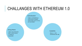 CHALLANGES WITH ETHEREUM 1.0
Centralization
•Code is controlled by a
small group of people
•Small node count (7.5K as
of 3/30/2020)
Scalability
•Max at ~1.3M
transactions per day
Energy Waste
•Takes more electricity
then a small country
•22 KWh per
transaction
 