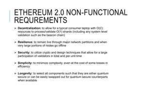 ETHEREUM 2.0 NON-FUNCTIONAL
REQUREMENTS
 Decentralization: to allow for a typical consumer laptop with O(C)
resources to process/validate O(1) shards (including any system level
validation such as the beacon chain)
 Resilience: to remain live through major network partitions and when
very large portions of nodes go offline
 Security: to utilize crypto and design techniques that allow for a large
participation of validators in total and per unit time
 Simplicity: to minimize complexity, even at the cost of some losses in
efficiency
 Longevity: to select all components such that they are either quantum
secure or can be easily swapped out for quantum secure counterparts
when available
 