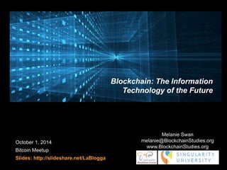October 1, 2014 
Bitcoin Meetup 
Slides: http://slideshare.net/LaBlogga 
Blockchain: The Information 
Technology of the Future 
Melanie Swan 
melanie@BlockchainStudies.org 
www.BlockchainStudies.org 
 