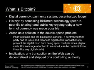 What is Bitcoin? 
 Digital currency, payments system, decentralized ledger 
 History: by combining BitTorrent technology...