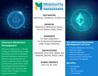 Ethereum Blockchain
Development
Ethereum development is a flexible
strategy for developing fully scalable
applications tailored to a particular
business’s distinctive requirements.
Ethereum app development is a
modern innovation and it is already
proving to be a great tool to create
and manage blockchain systems,
transparent smart contracts, and
brilliant fresh concepts on how to
organize businesses.
OUR MANTRA
Experience : Excellence : Exuberance
EXPERTISE
Blockchain| Metaverse| Games
AI|IoT| Mobile| Web| Cloud
EXPERIENCE
15+ Years Experience
1K+ Professional Employees
5000+ Project Delivered
CERTIFICATIONS
NASSCOM, FICCI, NSIC, MSME, ISO,
UPWORK, DRUPAL, NeGD, LINUX
GLOBAL PRESENCE
USA, U.K, SG, India
Our Ethereum Blockchain
Development Services
Ethereum Blockchain Consulting
Ethereum dApps
Token Development
Ethereum Network Launch
Smart Contracts Development
Maintenance & Upgrade
Benefits
Immutability
Security
Fast transactions
Compatibility
 