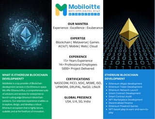 WHAT IS ETHEREUM BLOCKCHAIN
DEVELOPMENT?
Mobiloitte is a top provider of Blockchain
development services in the Ethereum space.
We offer EthereumPlus, a comprehensive suite
of solutions and services for enterprises to
launch cutting-edge Ethereum blockchain
solutions. Our extensive experience enables us
to explore, design, and develop a robust
Ethereum ecosystem that is highly secure,
scalable, and at the forefront of innovation.
OUR MANTRA
Experience : Excellence : Exuberance
EXPERTISE
Blockchain| Metaverse| Games
AI|IoT| Mobile| Web| Cloud
EXPERIENCE
15+ Years Experience
1K+ Professional Employees
5000+ Project Delivered
CERTIFICATIONS
NASSCOM, FICCI, NSIC, MSME, ISO,
UPWORK, DRUPAL, NeGD, LINUX
GLOBAL PRESENCE
USA, U.K, SG, India
ETHEREUM BLOCKCHAIN
DEVELOPMENT
Ethereum dApps development
Ethereum Token Development
Ethereum Network Launch
Smart Contract Development
Smart Contract Audit
NFT Marketplace Development
Decentralized Finance
Ethereum Powered Games
NFT-based play-to-earn and earn-to-
play
 