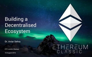 Building a
Decentralised
Ecosystem
Dr. Avtar Sehra
ETC London Meetup
18 August 2016
 
