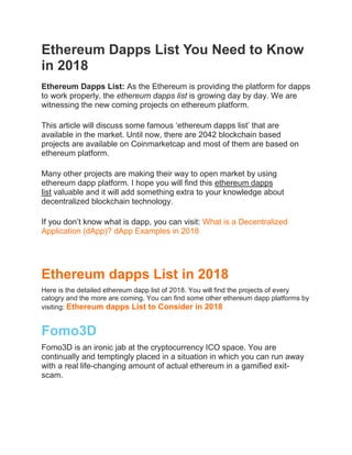 Ethereum Dapps List You Need to Know
in 2018
Ethereum Dapps List: As the Ethereum is providing the platform for dapps
to work properly, the ethereum dapps list is growing day by day. We are
witnessing the new coming projects on ethereum platform.
This article will discuss some famous ‘ethereum dapps list’ that are
available in the market. Until now, there are 2042 blockchain based
projects are available on Coinmarketcap and most of them are based on
ethereum platform.
Many other projects are making their way to open market by using
ethereum dapp platform. I hope you will find this ethereum dapps
list valuable and it will add something extra to your knowledge about
decentralized blockchain technology.
If you don’t know what is dapp, you can visit: What is a Decentralized
Application (dApp)? dApp Examples in 2018
Ethereum dapps List in 2018
Here is the detailed ethereum dapp list of 2018. You will find the projects of every
catogry and the more are coming. You can find some other ethereum dapp platforms by
visiting: Ethereum dapps List to Consider in 2018
Fomo3D
Fomo3D is an ironic jab at the cryptocurrency ICO space. You are
continually and temptingly placed in a situation in which you can run away
with a real life-changing amount of actual ethereum in a gamified exit-
scam.
 