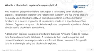 Copyright © Blockchain Council www.blockchain-council.org 3
What is a blockchain explorer's responsibility?
You must first grasp ether before seeking for a trustworthy ether blockchain
explorer. "Blockchain explorer" and "blockchain platform" are two words that are
frequently used interchangeably. A blockchain explorer, on the other hand,
functions as a search engine for all transactions made on a specific blockchain
platform. Cryptocurrency and blockchain explorers can provide a plethora of data
about specific blockchain transactions.
A blockchain explorer is a piece of software that uses APIs and nodes to retrieve
data from a blockchain's database. A database is then used to organise and
present the data in an easy-to-understand format. Users can search for specific
data in a table style using the blockchain explorer.
 