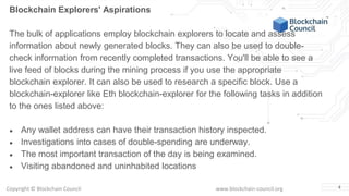 Copyright © Blockchain Council www.blockchain-council.org 4
Blockchain Explorers' Aspirations
The bulk of applications employ blockchain explorers to locate and assess
information about newly generated blocks. They can also be used to double-
check information from recently completed transactions. You'll be able to see a
live feed of blocks during the mining process if you use the appropriate
blockchain explorer. It can also be used to research a specific block. Use a
blockchain-explorer like Eth blockchain-explorer for the following tasks in addition
to the ones listed above:
● Any wallet address can have their transaction history inspected.
● Investigations into cases of double-spending are underway.
● The most important transaction of the day is being examined.
● Visiting abandoned and uninhabited locations
 