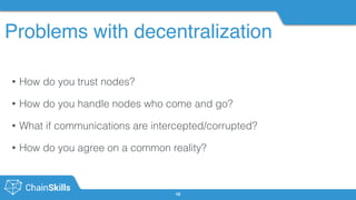 Problems with decentralization
10
• How do you trust nodes?
• How do you handle nodes who come and go?
• What if communications are intercepted/corrupted?
• How do you agree on a common reality?
 