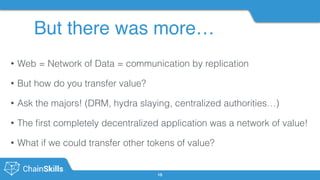 But there was more…
15
• Web = Network of Data = communication by replication
• But how do you transfer value?
• Ask the majors! (DRM, hydra slaying, centralized authorities…)
• The ﬁrst completely decentralized application was a network of value!
• What if we could transfer other tokens of value?
 