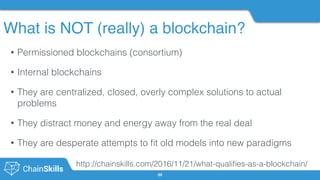 What is NOT (really) a blockchain?
30
• Permissioned blockchains (consortium)
• Internal blockchains
• They are centralized, closed, overly complex solutions to actual
problems
• They distract money and energy away from the real deal
• They are desperate attempts to ﬁt old models into new paradigms 
http://chainskills.com/2016/11/21/what-qualiﬁes-as-a-blockchain/
 