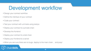 Development workﬂow
35
• Design your contract workﬂow
• Deﬁne the interface of your contract
• Code your contract
• Test your contract with unit tests using testrpc
• Deploy your contract to a private chain
• Develop the frontend
• Deploy your contract to a test chain
• Deploy your frontend to a server
• When you are sure there are no bugs, deploy to the main chain… and pray!
 