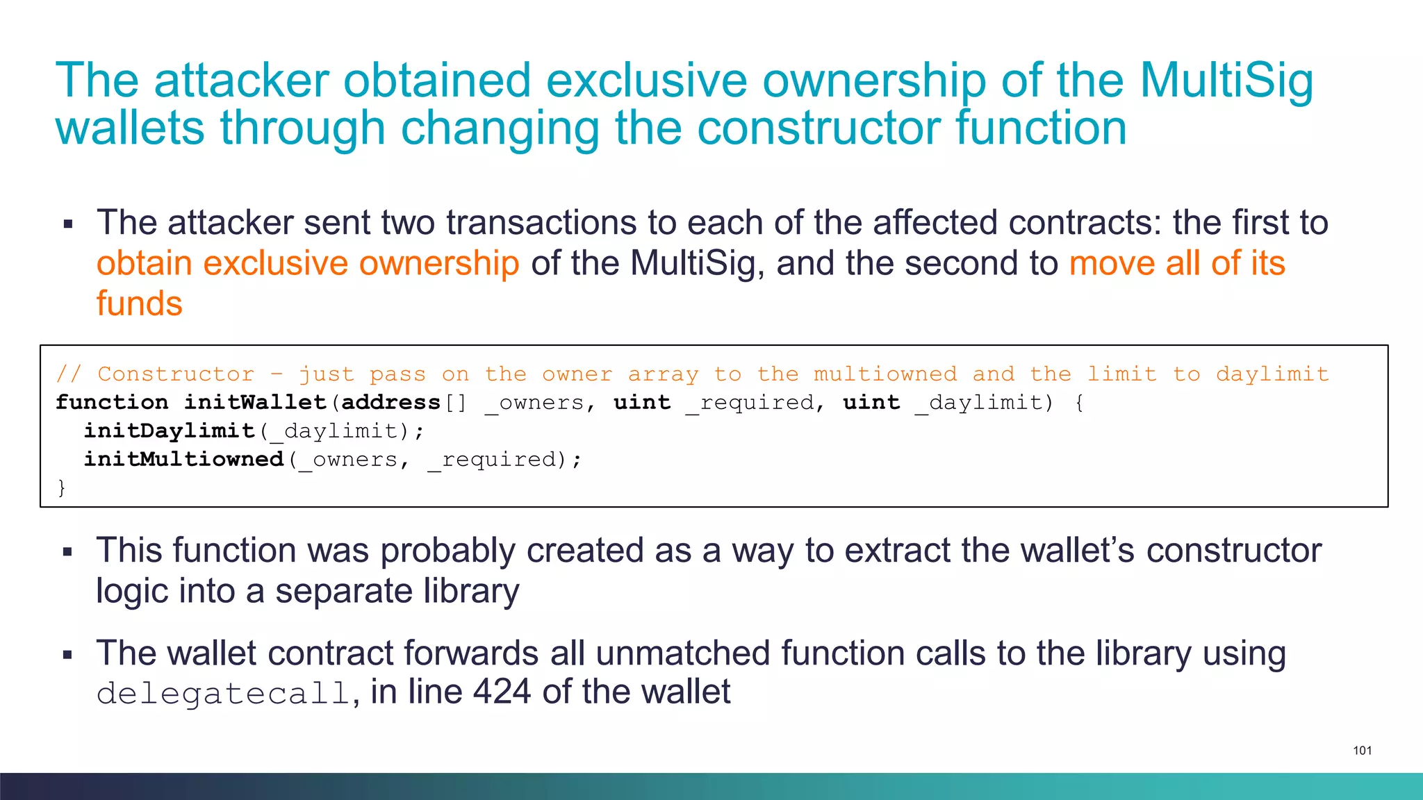 101
▪ The attacker sent two transactions to each of the affected contracts: the first to
obtain exclusive ownership of the MultiSig, and the second to move all of its
funds
The attacker obtained exclusive ownership of the MultiSig
wallets through changing the constructor function
// Constructor – just pass on the owner array to the multiowned and the limit to daylimit
function initWallet(address[] _owners, uint _required, uint _daylimit) {
initDaylimit(_daylimit);
initMultiowned(_owners, _required);
}
▪ This function was probably created as a way to extract the wallet’s constructor
logic into a separate library
▪ The wallet contract forwards all unmatched function calls to the library using
delegatecall, in line 424 of the wallet
 