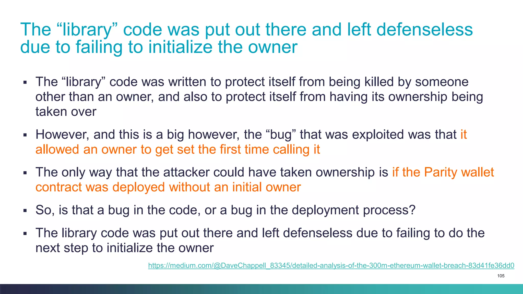 105
▪ The “library” code was written to protect itself from being killed by someone
other than an owner, and also to protect itself from having its ownership being
taken over
▪ However, and this is a big however, the “bug” that was exploited was that it
allowed an owner to get set the first time calling it
▪ The only way that the attacker could have taken ownership is if the Parity wallet
contract was deployed without an initial owner
▪ So, is that a bug in the code, or a bug in the deployment process?
▪ The library code was put out there and left defenseless due to failing to do the
next step to initialize the owner
The “library” code was put out there and left defenseless
due to failing to initialize the owner
https://medium.com/@DaveChappell_83345/detailed-analysis-of-the-300m-ethereum-wallet-breach-83d41fe36dd0
 