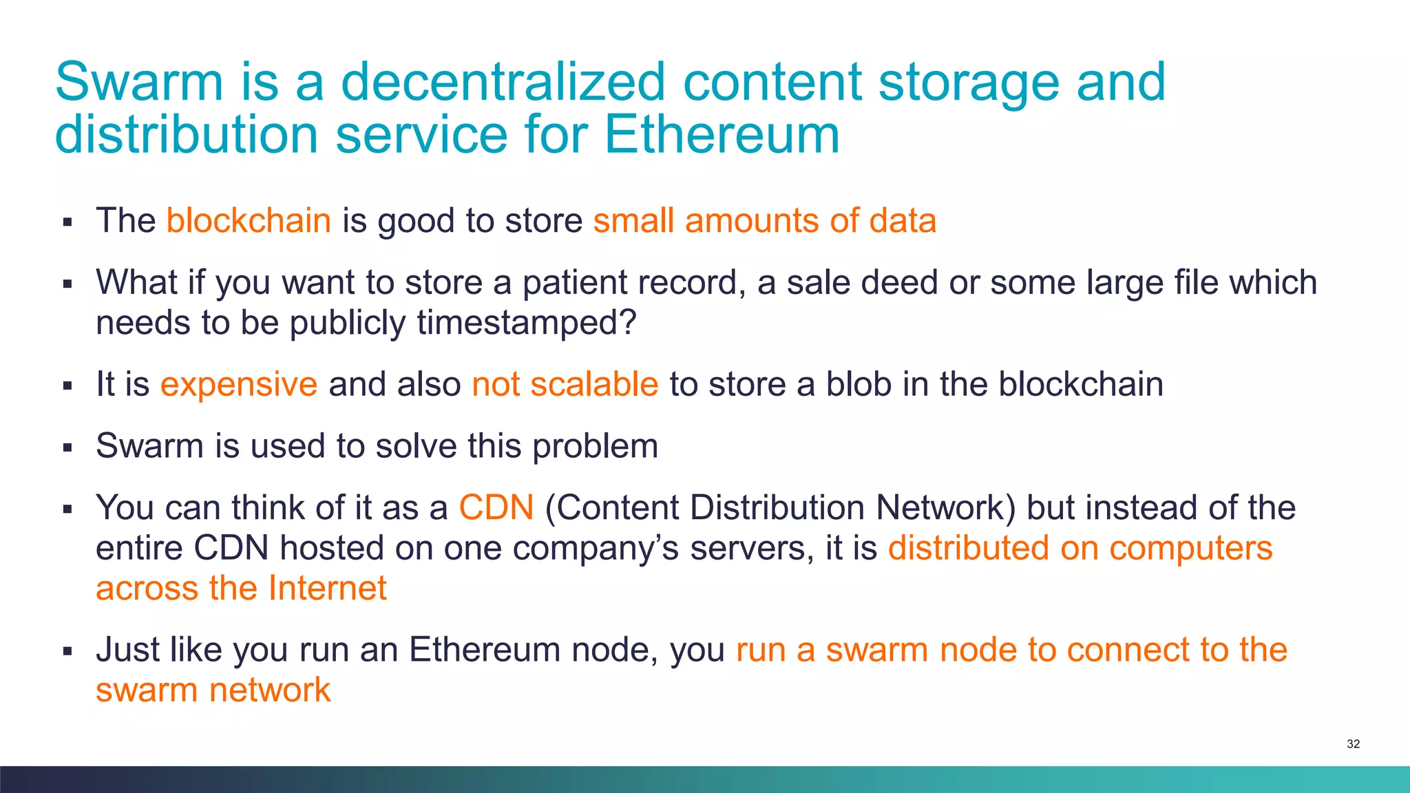 32
▪ The blockchain is good to store small amounts of data
▪ What if you want to store a patient record, a sale deed or some large file which
needs to be publicly timestamped?
▪ It is expensive and also not scalable to store a blob in the blockchain
▪ Swarm is used to solve this problem
▪ You can think of it as a CDN (Content Distribution Network) but instead of the
entire CDN hosted on one company’s servers, it is distributed on computers
across the Internet
▪ Just like you run an Ethereum node, you run a swarm node to connect to the
swarm network
Swarm is a decentralized content storage and
distribution service for Ethereum
 