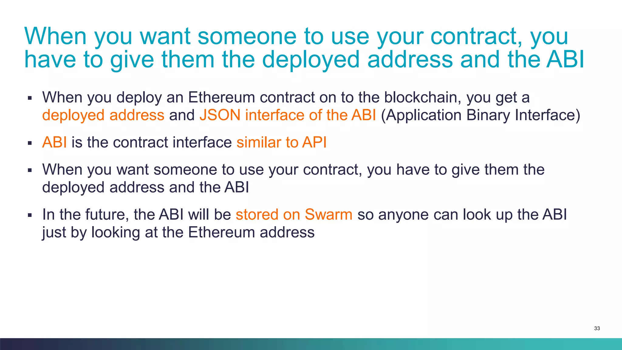 33
▪ When you deploy an Ethereum contract on to the blockchain, you get a
deployed address and JSON interface of the ABI (Application Binary Interface)
▪ ABI is the contract interface similar to API
▪ When you want someone to use your contract, you have to give them the
deployed address and the ABI
▪ In the future, the ABI will be stored on Swarm so anyone can look up the ABI
just by looking at the Ethereum address
When you want someone to use your contract, you
have to give them the deployed address and the ABI
 