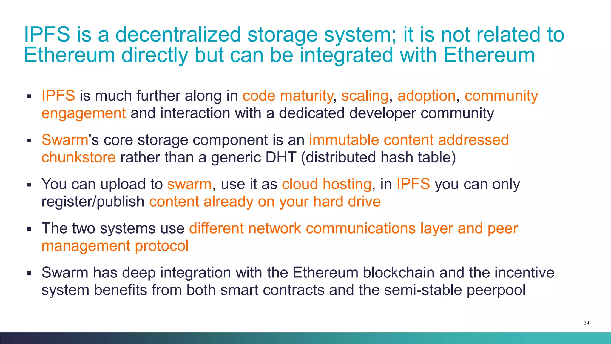 34
▪ IPFS is much further along in code maturity, scaling, adoption, community
engagement and interaction with a dedicated developer community
▪ Swarm's core storage component is an immutable content addressed
chunkstore rather than a generic DHT (distributed hash table)
▪ You can upload to swarm, use it as cloud hosting, in IPFS you can only
register/publish content already on your hard drive
▪ The two systems use different network communications layer and peer
management protocol
▪ Swarm has deep integration with the Ethereum blockchain and the incentive
system benefits from both smart contracts and the semi-stable peerpool
IPFS is a decentralized storage system; it is not related to
Ethereum directly but can be integrated with Ethereum
 