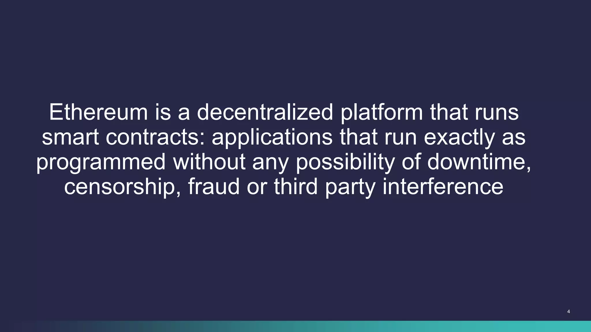 4
Ethereum is a decentralized platform that runs
smart contracts: applications that run exactly as
programmed without any possibility of downtime,
censorship, fraud or third party interference
 