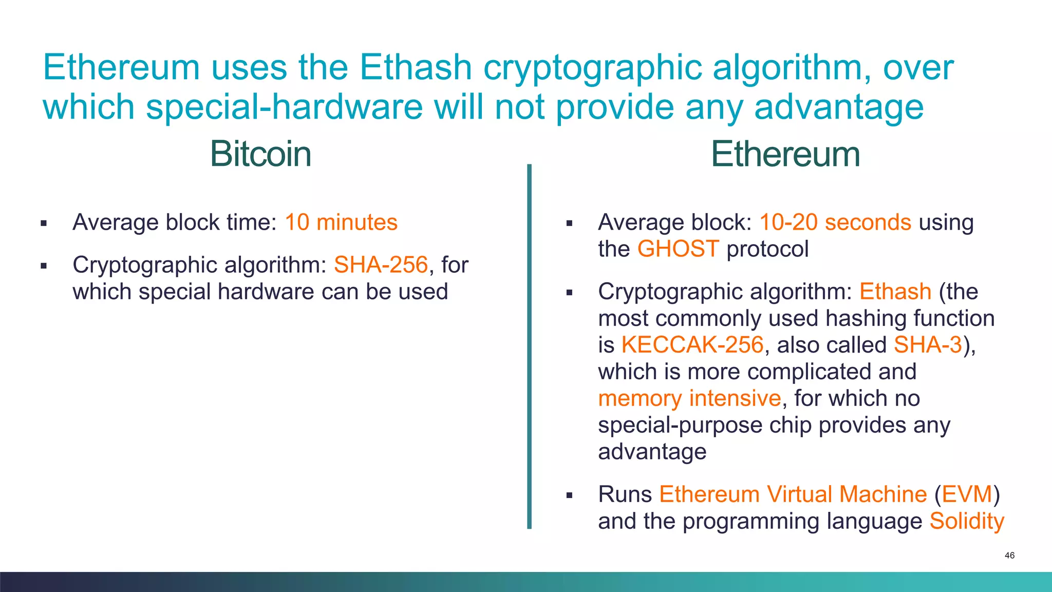 46
Bitcoin
▪ Average block time: 10 minutes
▪ Cryptographic algorithm: SHA-256, for
which special hardware can be used
▪ Average block: 10-20 seconds using
the GHOST protocol
▪ Cryptographic algorithm: Ethash (the
most commonly used hashing function
is KECCAK-256, also called SHA-3),
which is more complicated and
memory intensive, for which no
special-purpose chip provides any
advantage
▪ Runs Ethereum Virtual Machine (EVM)
and the programming language Solidity
Ethereum
Ethereum uses the Ethash cryptographic algorithm, over
which special-hardware will not provide any advantage
 