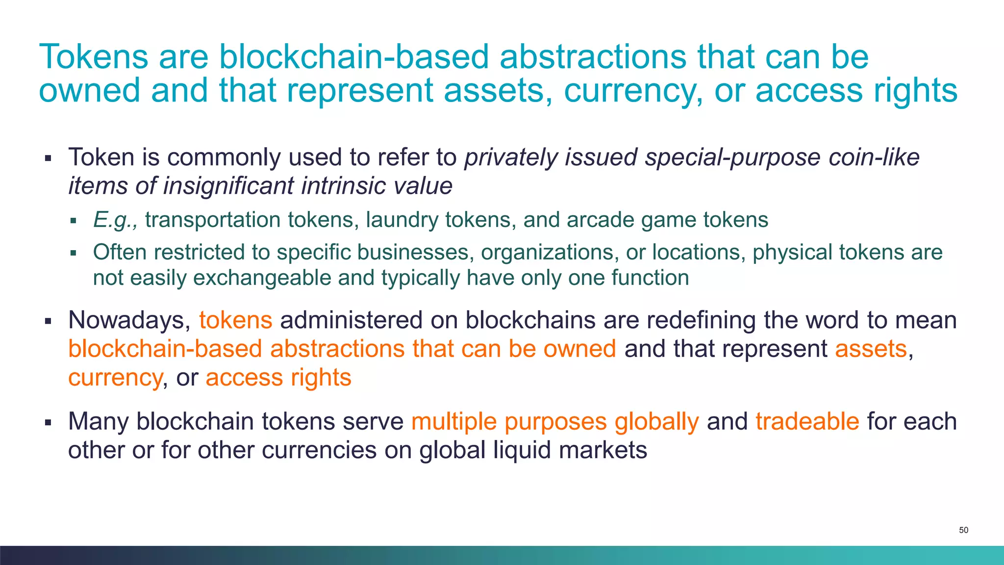 50
▪ Token is commonly used to refer to privately issued special-purpose coin-like
items of insignificant intrinsic value
▪ E.g., transportation tokens, laundry tokens, and arcade game tokens
▪ Often restricted to specific businesses, organizations, or locations, physical tokens are
not easily exchangeable and typically have only one function
▪ Nowadays, tokens administered on blockchains are redefining the word to mean
blockchain-based abstractions that can be owned and that represent assets,
currency, or access rights
▪ Many blockchain tokens serve multiple purposes globally and tradeable for each
other or for other currencies on global liquid markets
Tokens are blockchain-based abstractions that can be
owned and that represent assets, currency, or access rights
 