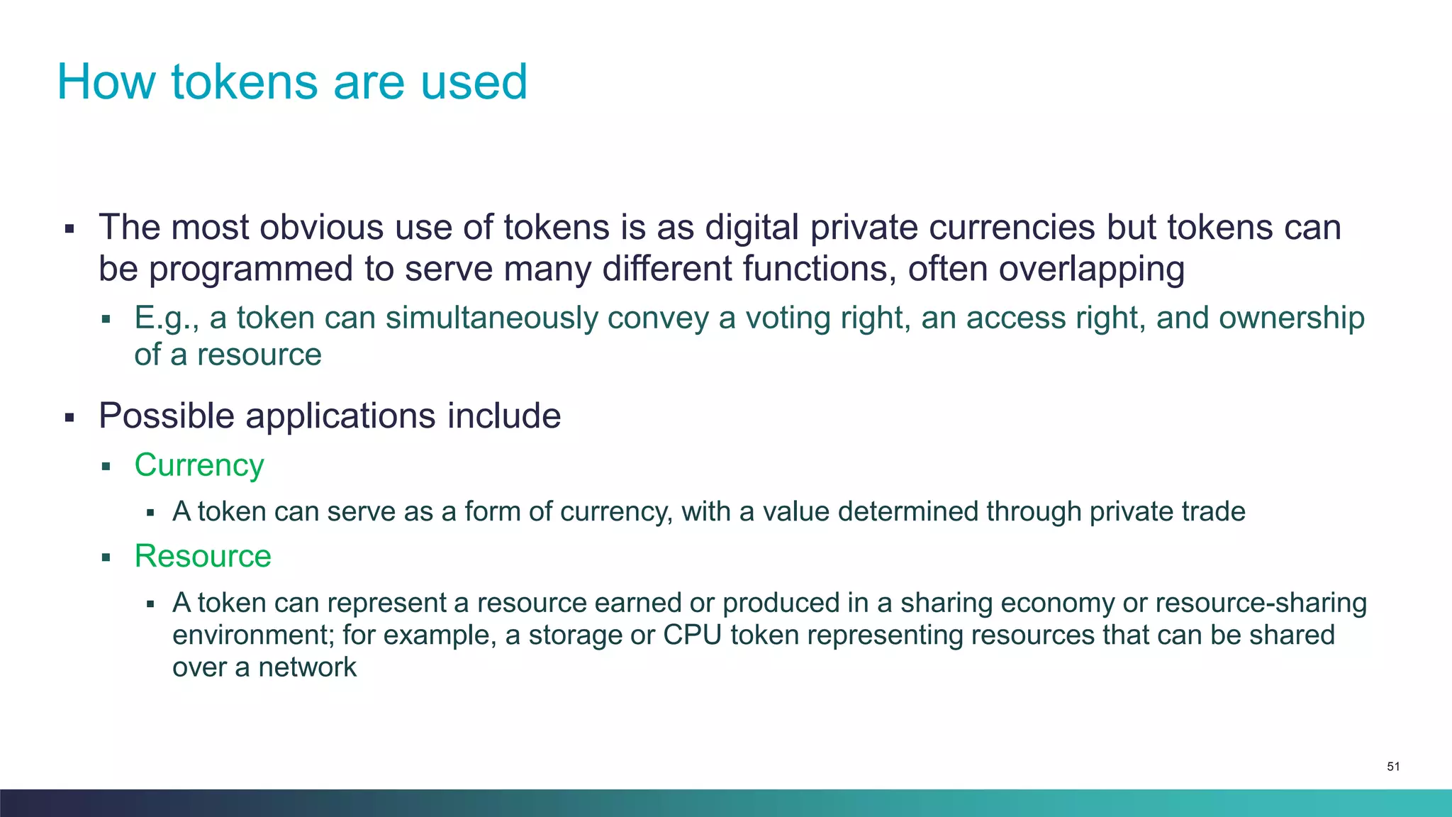 51
▪ The most obvious use of tokens is as digital private currencies but tokens can
be programmed to serve many different functions, often overlapping
▪ E.g., a token can simultaneously convey a voting right, an access right, and ownership
of a resource
▪ Possible applications include
▪ Currency
▪ A token can serve as a form of currency, with a value determined through private trade
▪ Resource
▪ A token can represent a resource earned or produced in a sharing economy or resource-sharing
environment; for example, a storage or CPU token representing resources that can be shared
over a network
How tokens are used
 