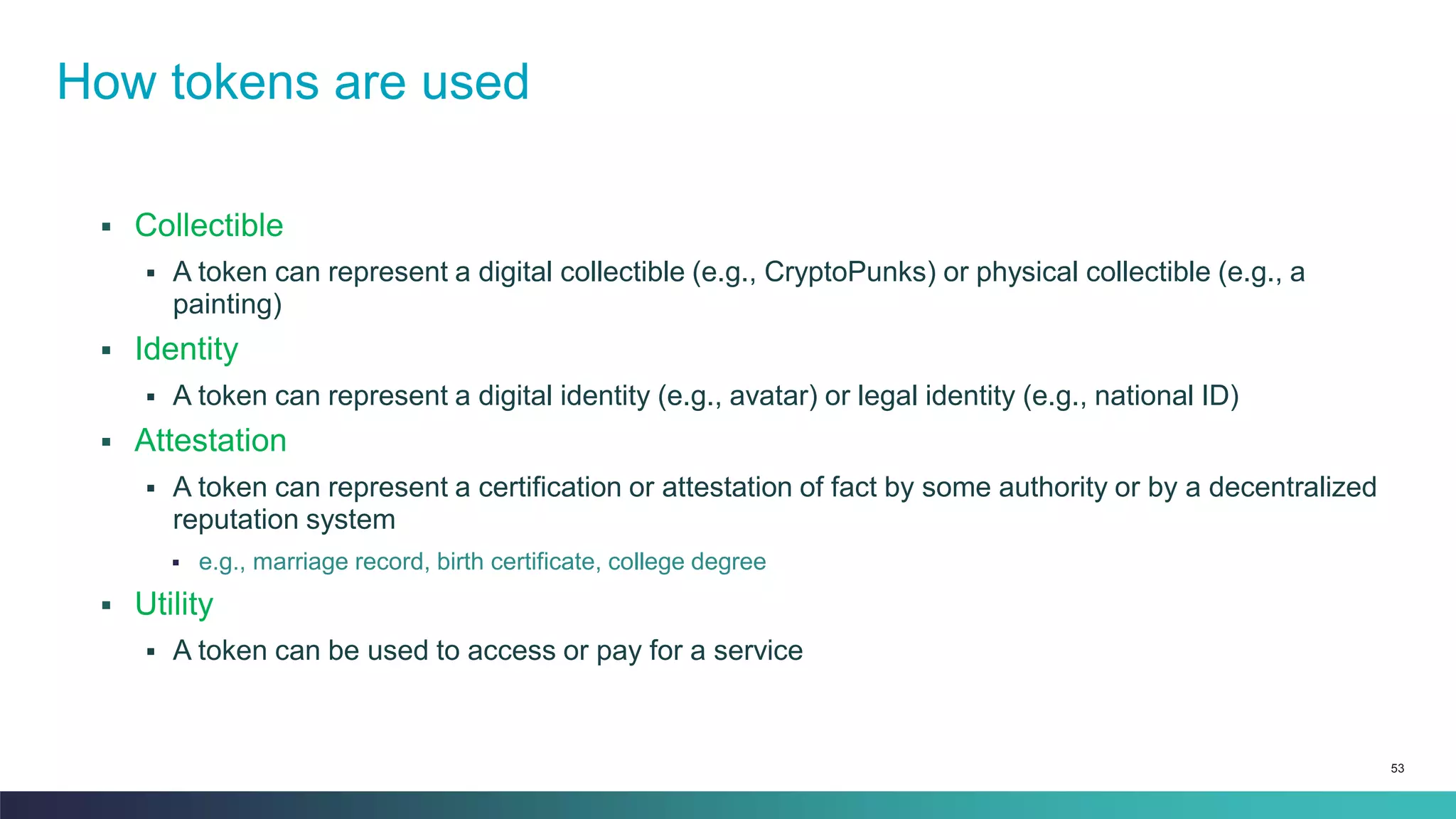 53
▪ Collectible
▪ A token can represent a digital collectible (e.g., CryptoPunks) or physical collectible (e.g., a
painting)
▪ Identity
▪ A token can represent a digital identity (e.g., avatar) or legal identity (e.g., national ID)
▪ Attestation
▪ A token can represent a certification or attestation of fact by some authority or by a decentralized
reputation system
▪ e.g., marriage record, birth certificate, college degree
▪ Utility
▪ A token can be used to access or pay for a service
How tokens are used
 