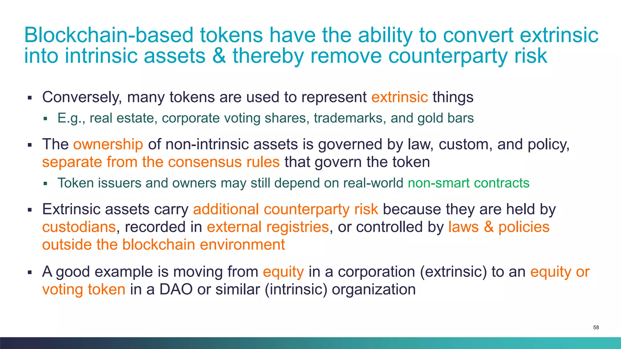 58
▪ Conversely, many tokens are used to represent extrinsic things
▪ E.g., real estate, corporate voting shares, trademarks, and gold bars
▪ The ownership of non-intrinsic assets is governed by law, custom, and policy,
separate from the consensus rules that govern the token
▪ Token issuers and owners may still depend on real-world non-smart contracts
▪ Extrinsic assets carry additional counterparty risk because they are held by
custodians, recorded in external registries, or controlled by laws & policies
outside the blockchain environment
▪ A good example is moving from equity in a corporation (extrinsic) to an equity or
voting token in a DAO or similar (intrinsic) organization
Blockchain-based tokens have the ability to convert extrinsic
into intrinsic assets & thereby remove counterparty risk
 