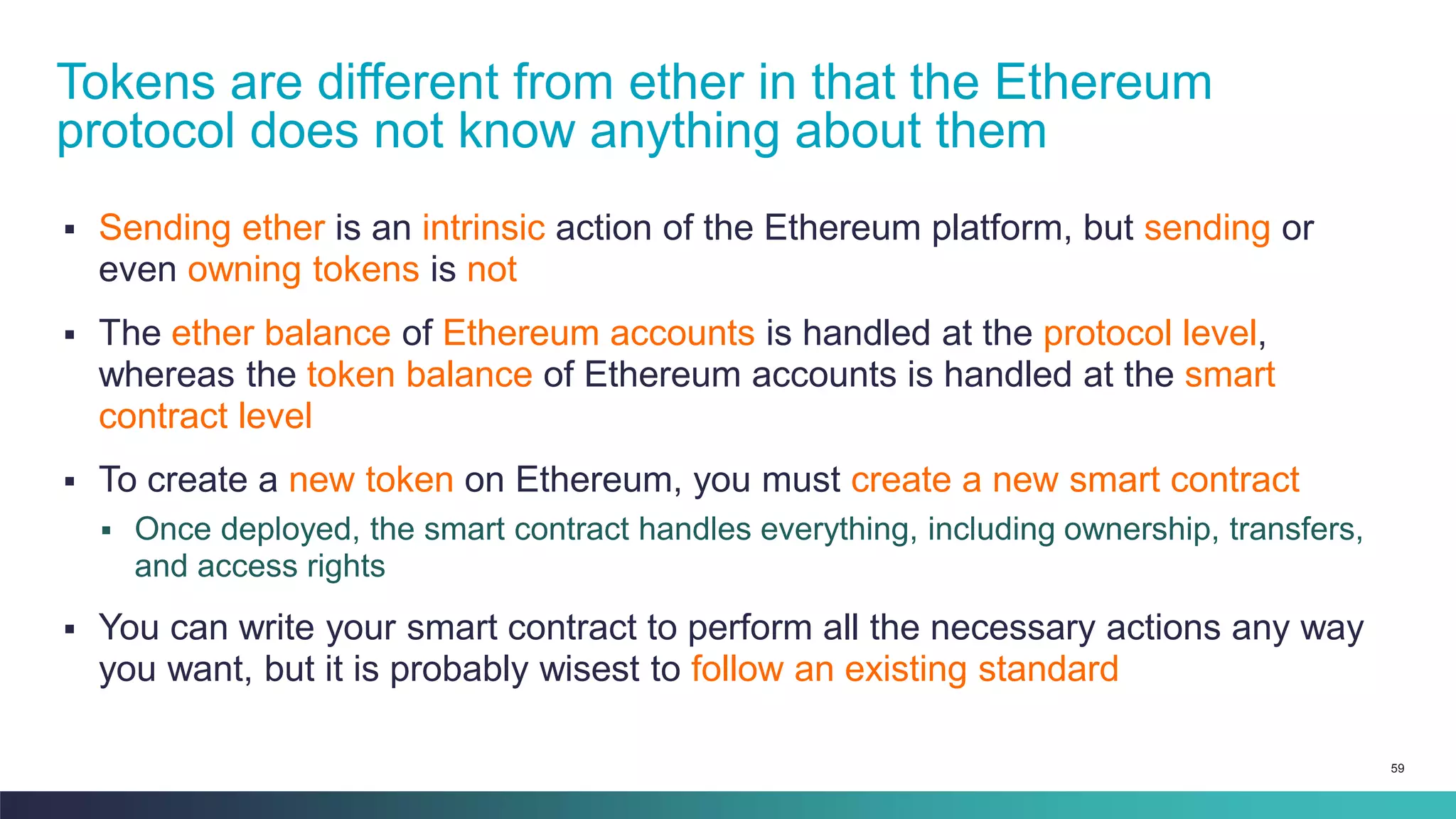 59
▪ Sending ether is an intrinsic action of the Ethereum platform, but sending or
even owning tokens is not
▪ The ether balance of Ethereum accounts is handled at the protocol level,
whereas the token balance of Ethereum accounts is handled at the smart
contract level
▪ To create a new token on Ethereum, you must create a new smart contract
▪ Once deployed, the smart contract handles everything, including ownership, transfers,
and access rights
▪ You can write your smart contract to perform all the necessary actions any way
you want, but it is probably wisest to follow an existing standard
Tokens are different from ether in that the Ethereum
protocol does not know anything about them
 