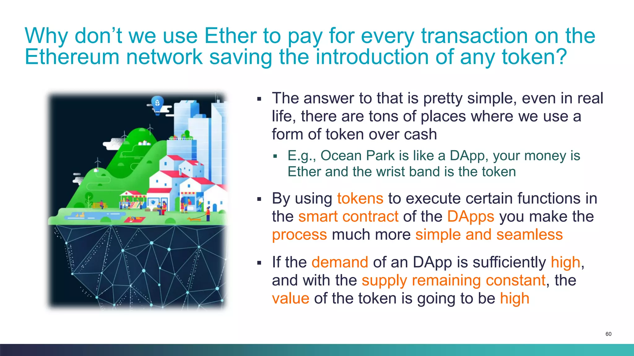 60
▪ The answer to that is pretty simple, even in real
life, there are tons of places where we use a
form of token over cash
▪ E.g., Ocean Park is like a DApp, your money is
Ether and the wrist band is the token
▪ By using tokens to execute certain functions in
the smart contract of the DApps you make the
process much more simple and seamless
▪ If the demand of an DApp is sufficiently high,
and with the supply remaining constant, the
value of the token is going to be high
Why don’t we use Ether to pay for every transaction on the
Ethereum network saving the introduction of any token?
 