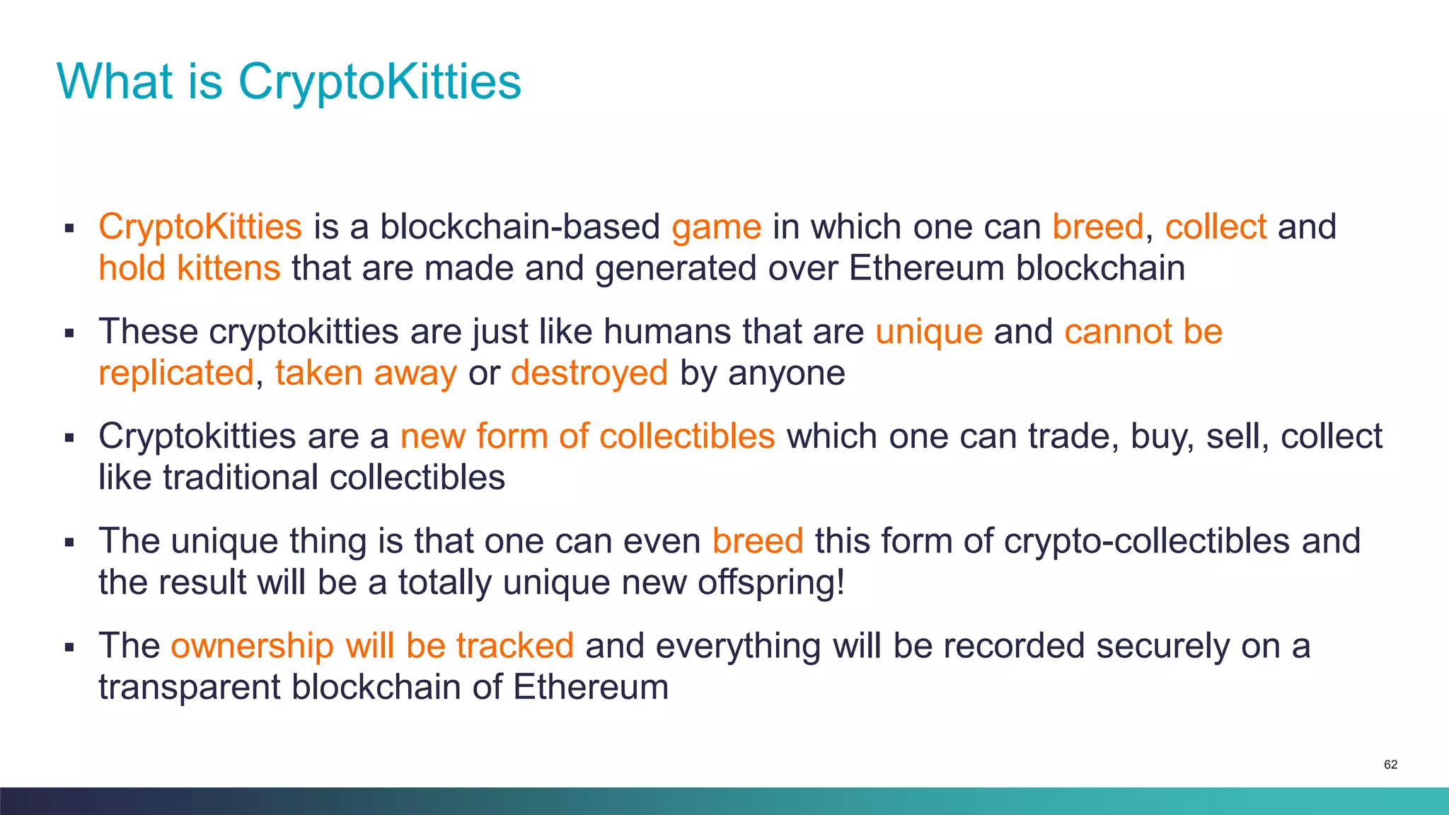 62
▪ CryptoKitties is a blockchain-based game in which one can breed, collect and
hold kittens that are made and generated over Ethereum blockchain
▪ These cryptokitties are just like humans that are unique and cannot be
replicated, taken away or destroyed by anyone
▪ Cryptokitties are a new form of collectibles which one can trade, buy, sell, collect
like traditional collectibles
▪ The unique thing is that one can even breed this form of crypto-collectibles and
the result will be a totally unique new offspring!
▪ The ownership will be tracked and everything will be recorded securely on a
transparent blockchain of Ethereum
What is CryptoKitties
 