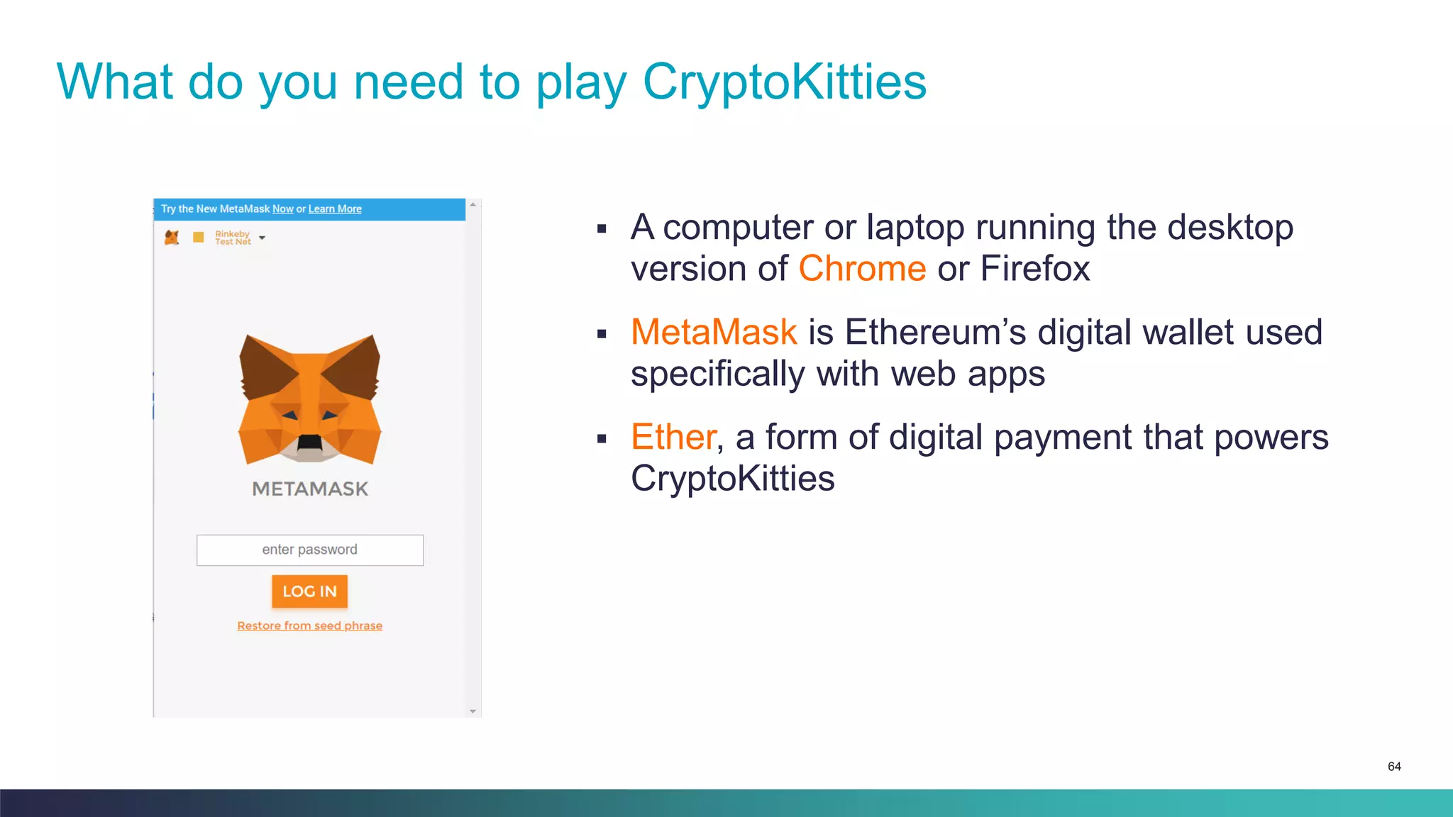 64
▪ A computer or laptop running the desktop
version of Chrome or Firefox
▪ MetaMask is Ethereum’s digital wallet used
specifically with web apps
▪ Ether, a form of digital payment that powers
CryptoKitties
What do you need to play CryptoKitties
 