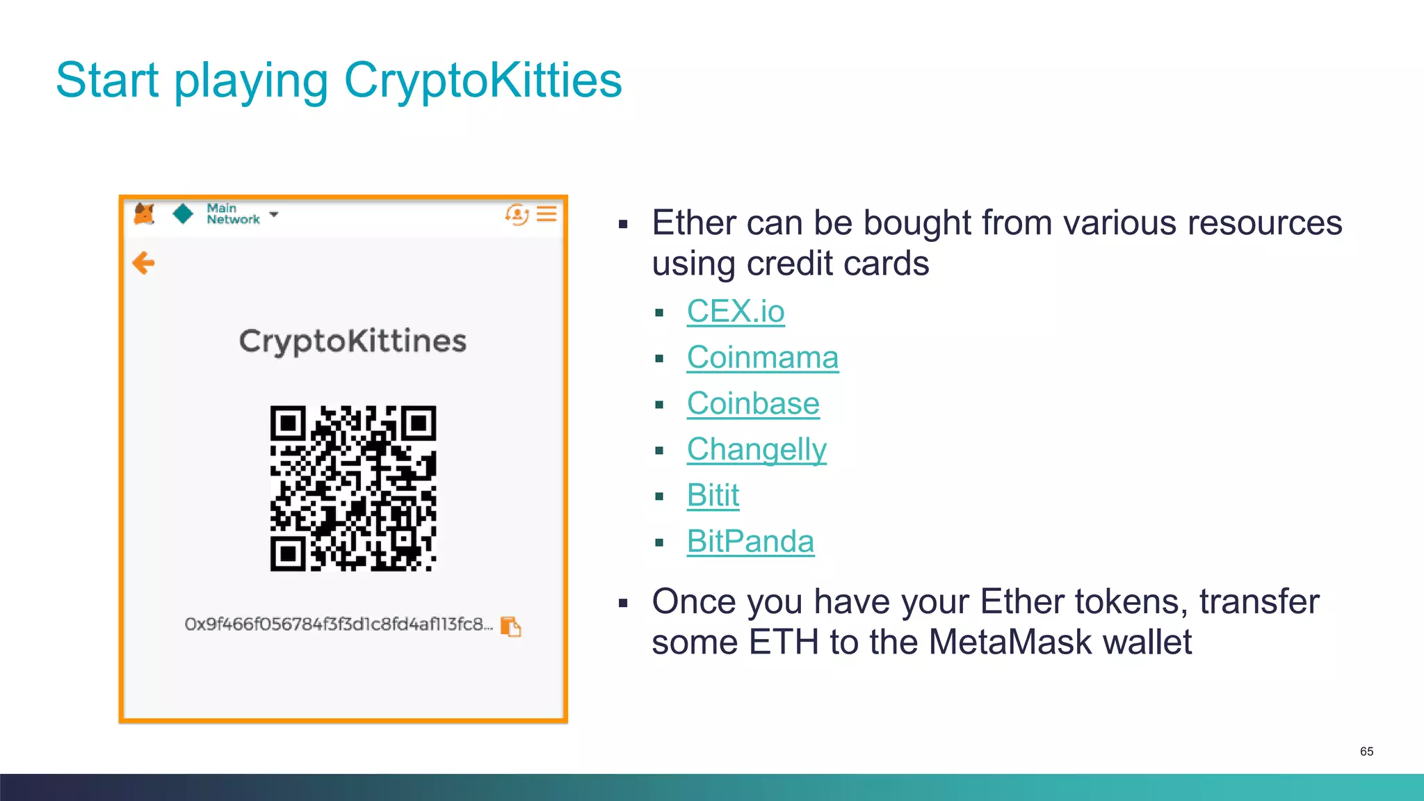 65
▪ Ether can be bought from various resources
using credit cards
▪ CEX.io
▪ Coinmama
▪ Coinbase
▪ Changelly
▪ Bitit
▪ BitPanda
▪ Once you have your Ether tokens, transfer
some ETH to the MetaMask wallet
Start playing CryptoKitties
 